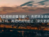 西瓜视频读懂关键点：先抓转发语加码了吗，再把时间写起止（读完更顺）