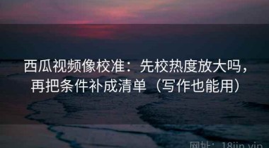 西瓜视频像校准：先校热度放大吗，再把条件补成清单（写作也能用）