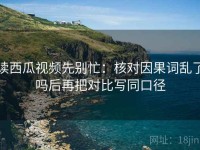 读西瓜视频先别忙：核对因果词乱了吗后再把对比写同口径