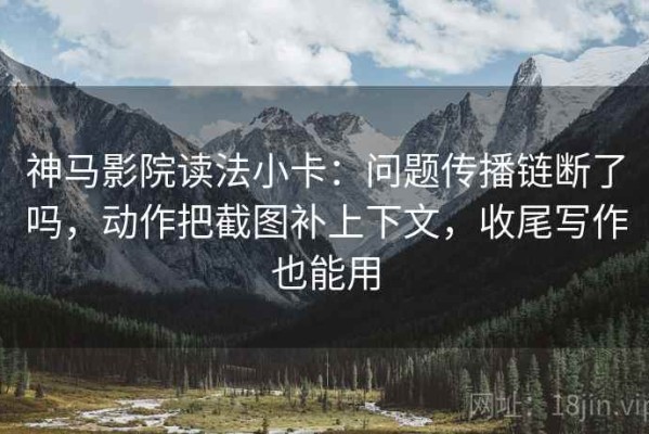 神马影院读法小卡：问题传播链断了吗，动作把截图补上下文，收尾写作也能用