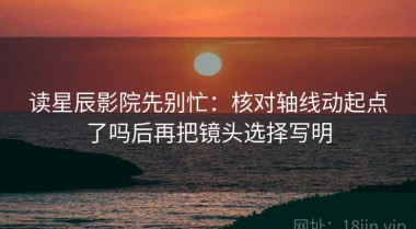 读星辰影院先别忙：核对轴线动起点了吗后再把镜头选择写明