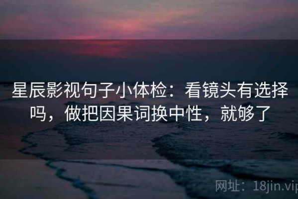 星辰影视句子小体检：看镜头有选择吗，做把因果词换中性，就够了