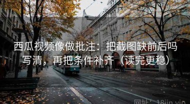 西瓜视频像做批注：把截图缺前后吗写清，再把条件补齐（读完更稳）