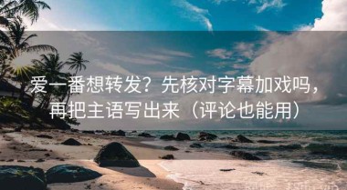 爱一番想转发？先核对字幕加戏吗，再把主语写出来（评论也能用）