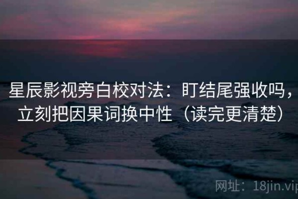 星辰影视旁白校对法：盯结尾强收吗，立刻把因果词换中性（读完更清楚）