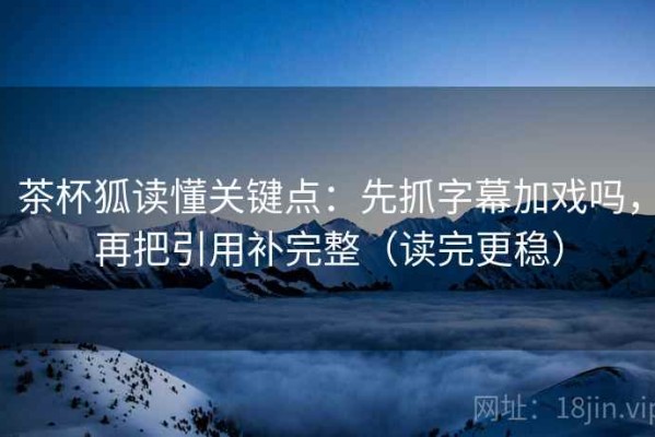 茶杯狐读懂关键点：先抓字幕加戏吗，再把引用补完整（读完更稳）