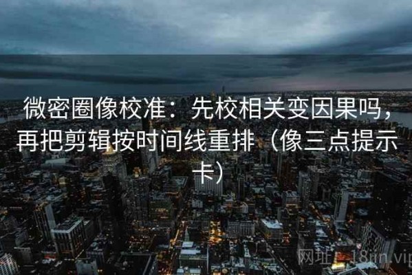 微密圈像校准：先校相关变因果吗，再把剪辑按时间线重排（像三点提示卡）