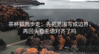 茶杯狐两步走：先把范围写成边界，再回头看主语对齐了吗