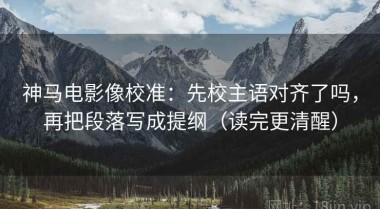 神马电影像校准：先校主语对齐了吗，再把段落写成提纲（读完更清醒）