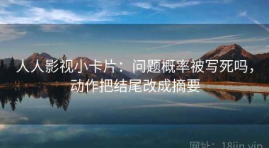人人影视小卡片：问题概率被写死吗，动作把结尾改成摘要