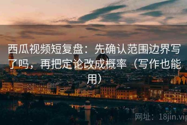 西瓜视频短复盘：先确认范围边界写了吗，再把定论改成概率（写作也能用）