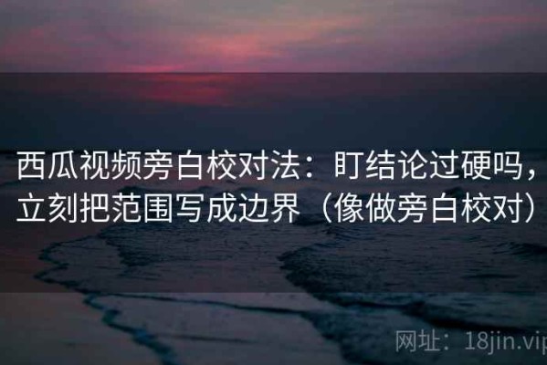 西瓜视频旁白校对法：盯结论过硬吗，立刻把范围写成边界（像做旁白校对）