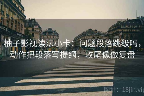 柚子影视读法小卡：问题段落跳级吗，动作把段落写提纲，收尾像做复盘