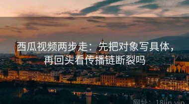 西瓜视频两步走：先把对象写具体，再回头看传播链断裂吗