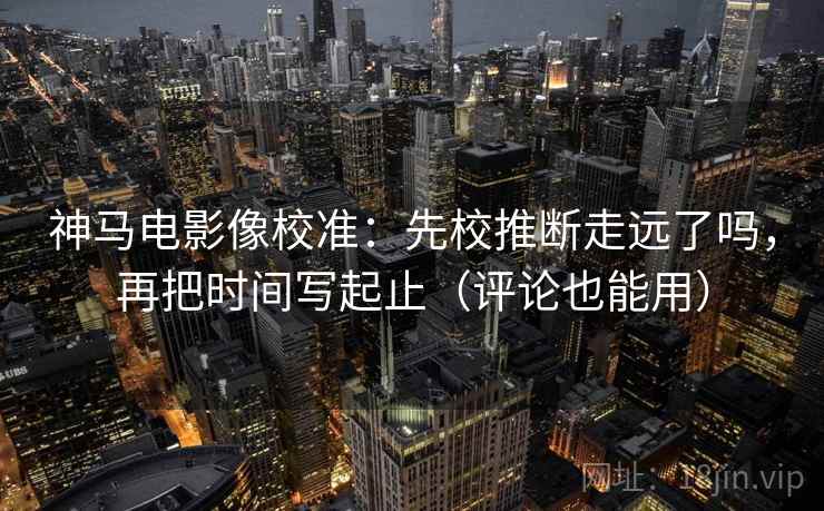 神马电影像校准：先校推断走远了吗，再把时间写起止（评论也能用）