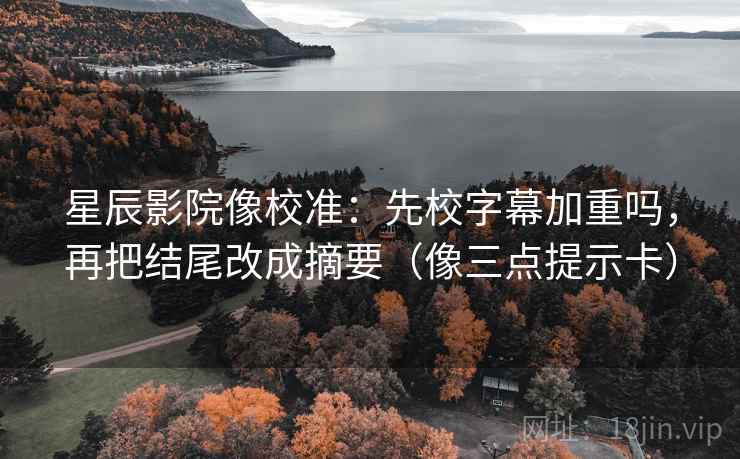 星辰影院像校准：先校字幕加重吗，再把结尾改成摘要（像三点提示卡）