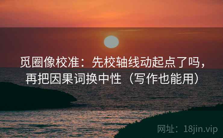 觅圈像校准：先校轴线动起点了吗，再把因果词换中性（写作也能用）