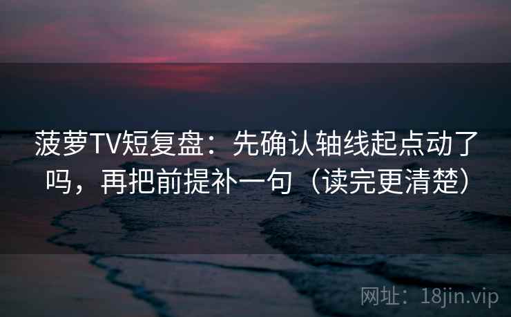 菠萝TV短复盘：先确认轴线起点动了吗，再把前提补一句（读完更清楚）