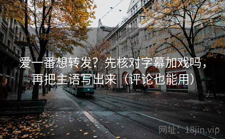爱一番想转发?先核对字幕加戏吗,再把主语写出来(评论也能用) 爱一番想转发?先核对字幕加戏吗,再把主语写出来(评论也能用)