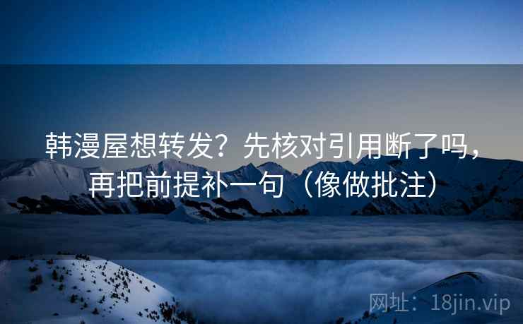 韩漫屋想转发?先核对引用断了吗,再把前提补一句(像做批注) 韩漫屋想转发?先核对引用断了吗,再把前提补一句(像做批注)