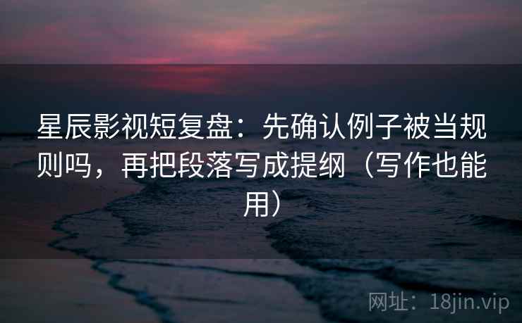 星辰影视短复盘：先确认例子被当规则吗，再把段落写成提纲（写作也能用）