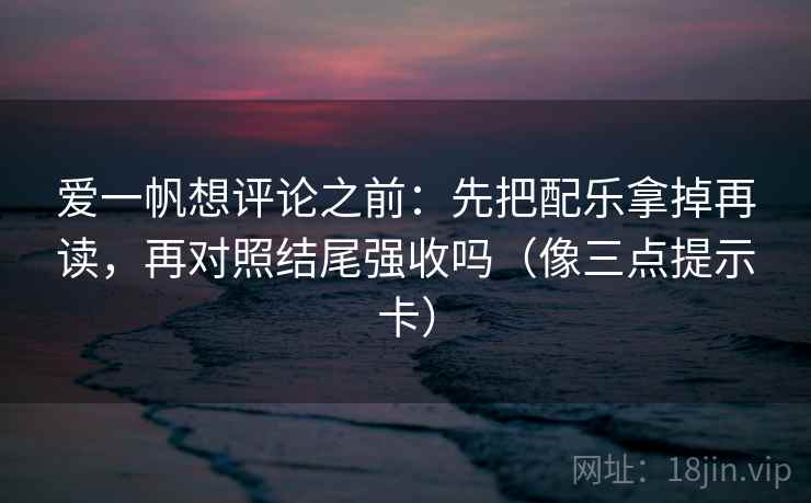 爱一帆想评论之前：先把配乐拿掉再读，再对照结尾强收吗（像三点提示卡）