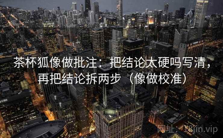 茶杯狐像做批注：把结论太硬吗写清，再把结论拆两步（像做校准）