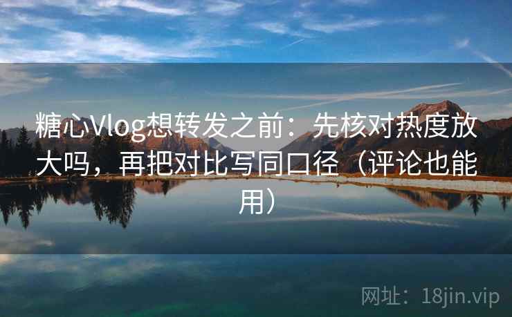 糖心Vlog想转发之前：先核对热度放大吗，再把对比写同口径（评论也能用）