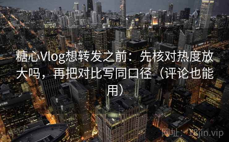 糖心Vlog想转发之前：先核对热度放大吗，再把对比写同口径（评论也能用）
