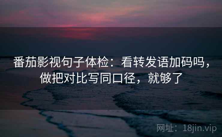 番茄影视句子体检：看转发语加码吗，做把对比写同口径，就够了