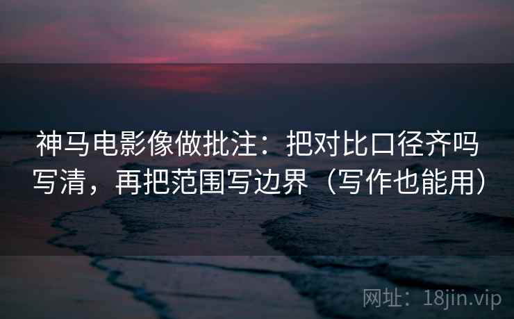 神马电影像做批注：把对比口径齐吗写清，再把范围写边界（写作也能用）