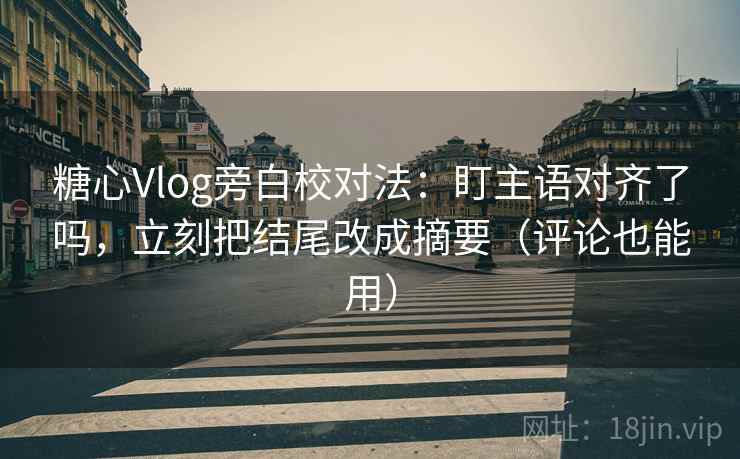 糖心Vlog旁白校对法：盯主语对齐了吗，立刻把结尾改成摘要（评论也能用）