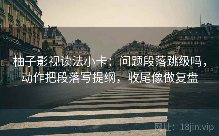 柚子影视读法小卡：问题段落跳级吗，动作把段落写提纲，收尾像做复盘