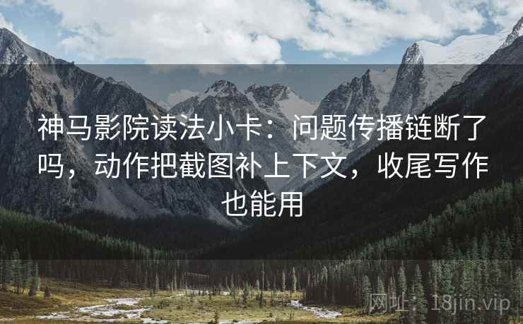 神马影院读法小卡：问题传播链断了吗，动作把截图补上下文，收尾写作也能用