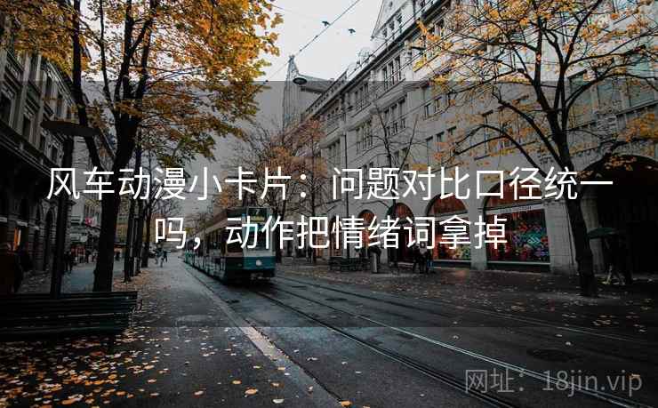 风车动漫小卡片：问题对比口径统一吗，动作把情绪词拿掉