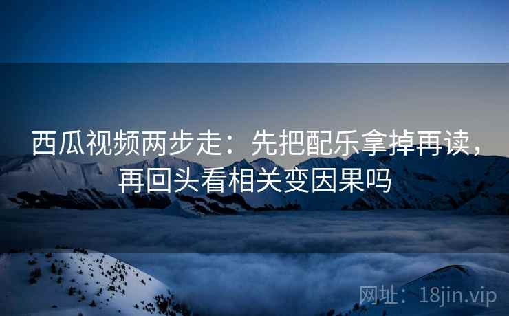 西瓜视频两步走：先把配乐拿掉再读，再回头看相关变因果吗