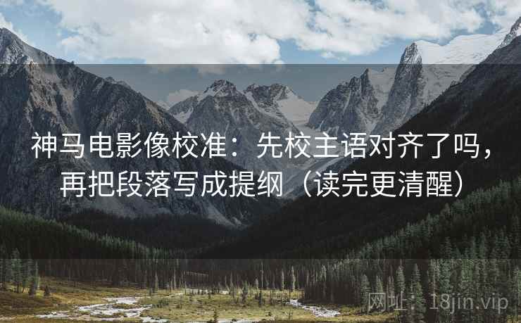 神马电影像校准：先校主语对齐了吗，再把段落写成提纲（读完更清醒）