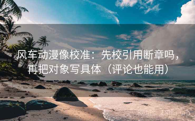 风车动漫像校准：先校引用断章吗，再把对象写具体（评论也能用）
