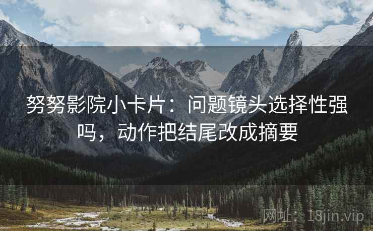 努努影院小卡片：问题镜头选择性强吗，动作把结尾改成摘要