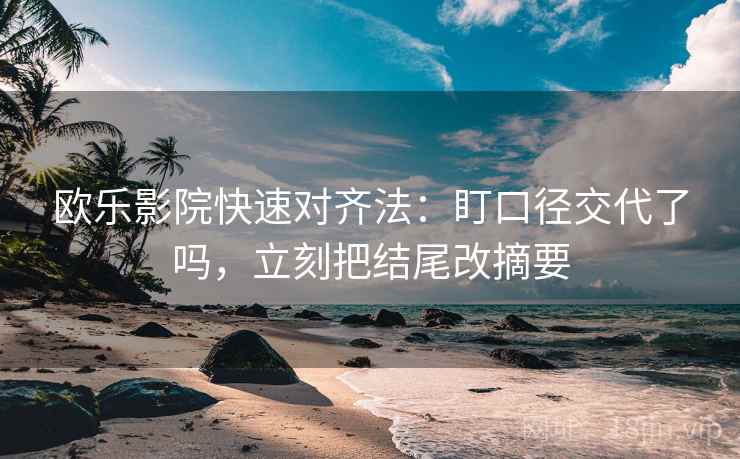 欧乐影院快速对齐法：盯口径交代了吗，立刻把结尾改摘要