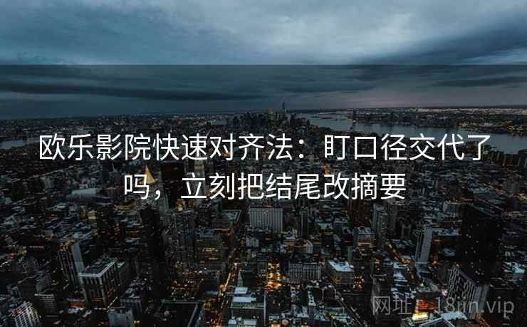 欧乐影院快速对齐法：盯口径交代了吗，立刻把结尾改摘要