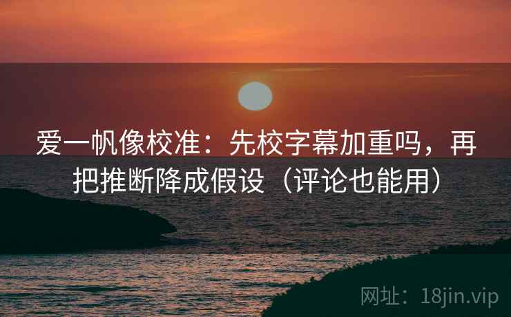 爱一帆像校准：先校字幕加重吗，再把推断降成假设（评论也能用）