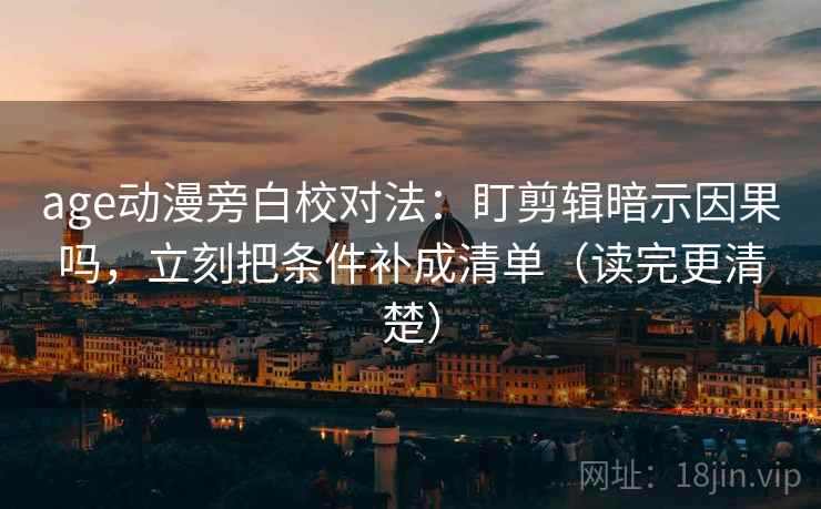 age动漫旁白校对法：盯剪辑暗示因果吗，立刻把条件补成清单（读完更清楚）