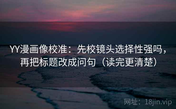 YY漫画像校准：先校镜头选择性强吗，再把标题改成问句（读完更清楚）