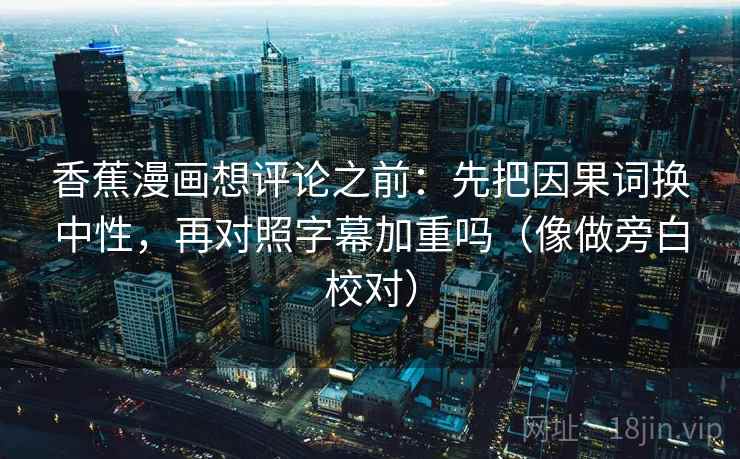 香蕉漫画想评论之前：先把因果词换中性，再对照字幕加重吗（像做旁白校对）