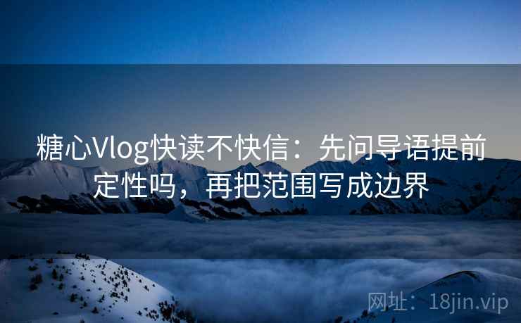 糖心Vlog快读不快信：先问导语提前定性吗，再把范围写成边界