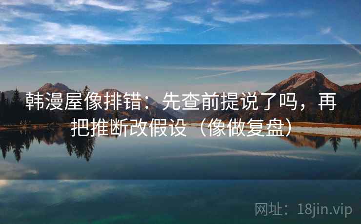 韩漫屋像排错：先查前提说了吗，再把推断改假设（像做复盘）