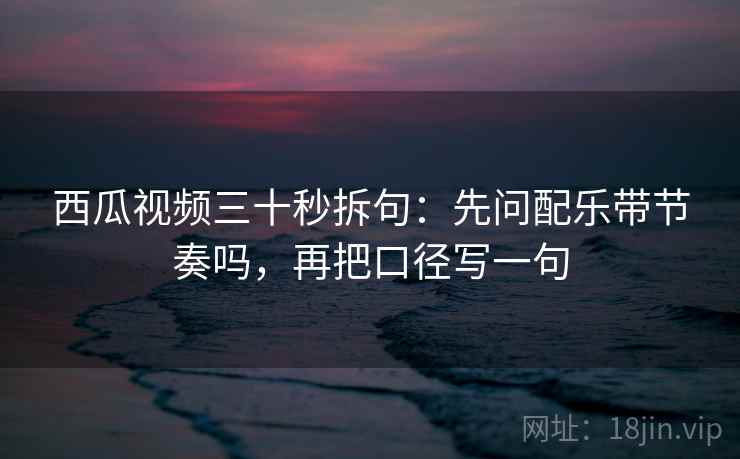 西瓜视频三十秒拆句:先问配乐带节奏吗,再把口径写一句 西瓜视频三十秒拆句:先问配乐带节奏吗,再把口径写一句