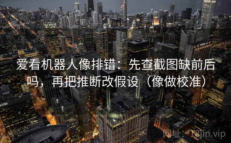爱看机器人像排错:先查截图缺前后吗,再把推断改假设(像做校准) 爱看机器人像排错:先查截图缺前后吗,再把推断改假设(像做校准)