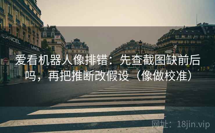 爱看机器人像排错:先查截图缺前后吗,再把推断改假设(像做校准) 爱看机器人像排错:先查截图缺前后吗,再把推断改假设(像做校准)